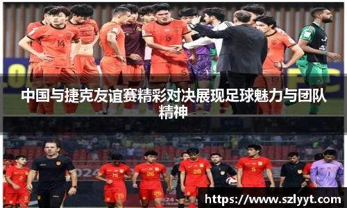中国与捷克友谊赛精彩对决展现足球魅力与团队精神