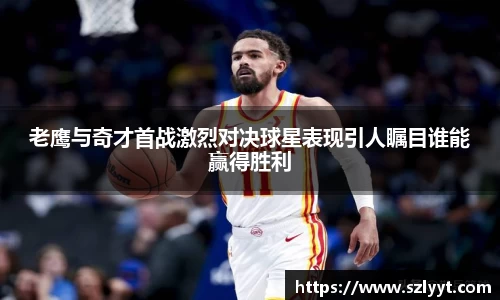 老鹰与奇才首战激烈对决球星表现引人瞩目谁能赢得胜利